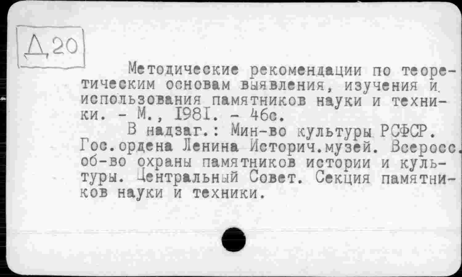 ﻿^Д20
Методические рекомендации по теоре
тическим основам выявления, изучения и.
использования памятников науки и техники. - М., 1981. - 46с.
В надзаг.: Мин-во культуры РСФСР. Гос.ордена Ленина Историч.музей. Всеросс об-во охраны памятников истории и культуры. Центральный Совет. Секция памятни-
ков науки и техники.